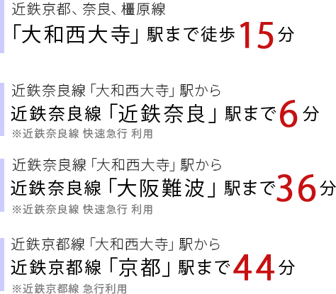 近鉄京都、奈良、橿原線「大和西大寺」駅まで徒歩8分、「大和西大寺」駅から近鉄奈良線「近鉄奈良」駅まで6分、「大和西大寺」駅から近鉄奈良線「大阪難波」駅まで36分、「大和西大寺」駅から近鉄京都線「京都」まで44分