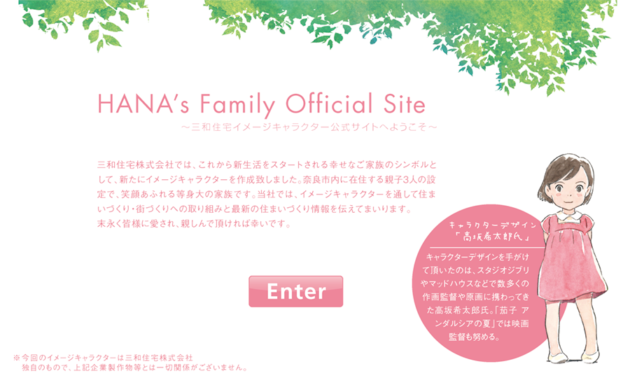 HANA’s Family Official Site〜三和住宅イメージキャラクター公式サイトへようこそ〜／三和住宅株式会社では、これから新生活をスタートされる幸	せなご家族のシンボルとして、新たにイメージキャラクターを作成致しました。奈良市内に在住する親子3人の設定で、笑顔あふれる等身大の家族です。当社では、イメージキャラクターを通して住まいづくり・街づくりへの取り組みと最新の住まいづくり情報を伝えてまいります。末永く皆様に愛され、親しんで頂ければ幸いです。