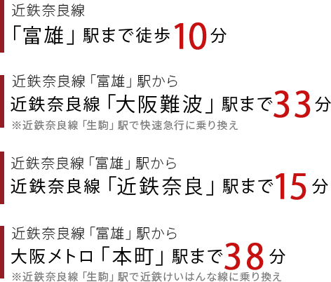 近鉄奈良線「富雄」駅徒歩10分、「富雄」駅から近鉄奈良線「大阪難波」駅まで33分、「富雄」駅から近鉄奈良線「近鉄奈良」駅まで15分、「富雄」駅から大阪メトロ「本町」駅まで38分