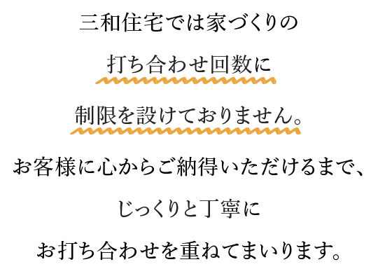 三和住宅では家づくりの打ち合わせ回数に制限を設けておりません。