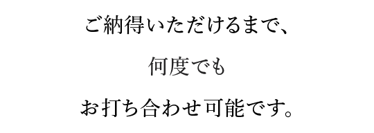 ご納得いただけるまで、何度でもお打ち合わせ可能です。